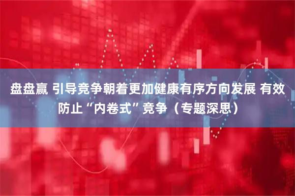 盘盘赢 引导竞争朝着更加健康有序方向发展 有效防止“内卷式”竞争（专题深思）