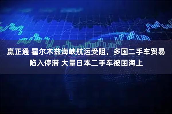 赢正通 霍尔木兹海峡航运受阻，多国二手车贸易陷入停滞 大量日本二手车被困海上