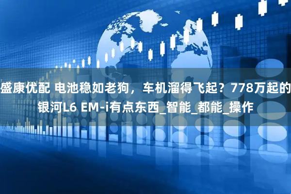 盛康优配 电池稳如老狗，车机溜得飞起？778万起的银河L6 EM-i有点东西_智能_都能_操作