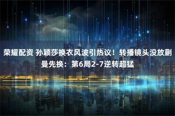 荣耀配资 孙颖莎换衣风波引热议！转播镜头没放蒯曼先换：第6局2-7逆转超猛