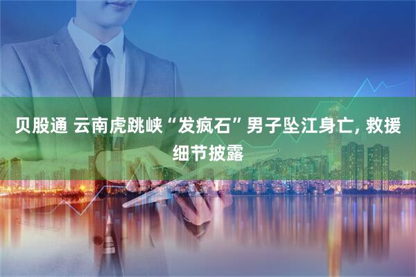 贝股通 云南虎跳峡“发疯石”男子坠江身亡, 救援细节披露