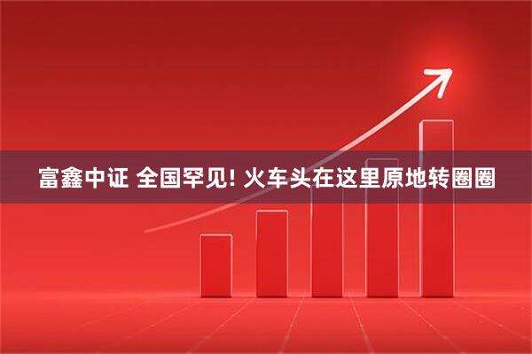 富鑫中证 全国罕见! 火车头在这里原地转圈圈