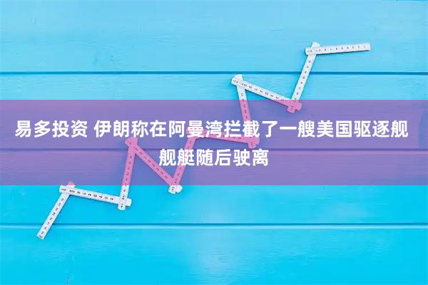 易多投资 伊朗称在阿曼湾拦截了一艘美国驱逐舰 舰艇随后驶离