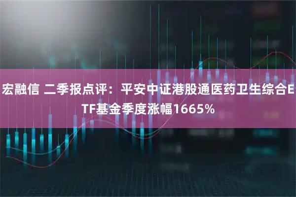 宏融信 二季报点评：平安中证港股通医药卫生综合ETF基金季度涨幅1665%