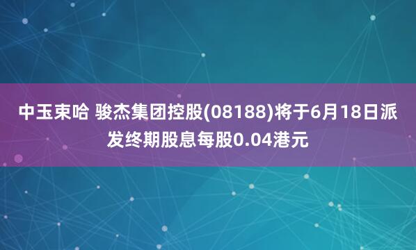 中玉束哈 骏杰集团控股(08188)将于6月18日派发终期股息每股0.04港元